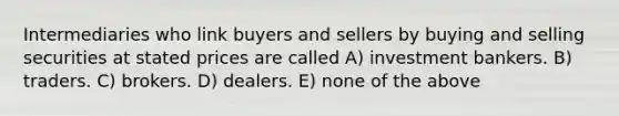 Intermediaries who link buyers and sellers by buying and selling securities at stated prices are called A) investment bankers. B) traders. C) brokers. D) dealers. E) none of the above