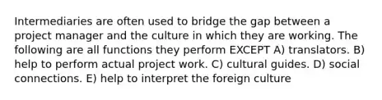 Intermediaries are often used to bridge the gap between a project manager and the culture in which they are working. The following are all functions they perform EXCEPT A) translators. B) help to perform actual project work. C) cultural guides. D) social connections. E) help to interpret the foreign culture