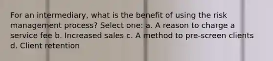 For an intermediary, what is the benefit of using the risk management process? Select one: a. A reason to charge a service fee b. Increased sales c. A method to pre-screen clients d. Client retention