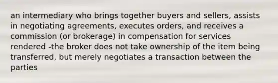 an intermediary who brings together buyers and sellers, assists in negotiating agreements, executes orders, and receives a commission (or brokerage) in compensation for services rendered -the broker does not take ownership of the item being transferred, but merely negotiates a transaction between the parties