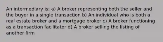 An intermediary is: a) A broker representing both the seller and the buyer in a single transaction b) An individual who is both a real estate broker and a mortgage broker c) A broker functioning as a transaction facilitator d) A broker selling the listing of another firm