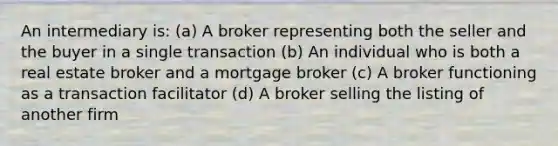 An intermediary is: (a) A broker representing both the seller and the buyer in a single transaction (b) An individual who is both a real estate broker and a mortgage broker (c) A broker functioning as a transaction facilitator (d) A broker selling the listing of another firm