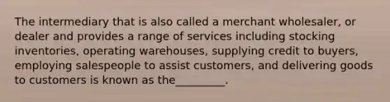 The intermediary that is also called a merchant wholesaler, or dealer and provides a range of services including stocking inventories, operating warehouses, supplying credit to buyers, employing salespeople to assist customers, and delivering goods to customers is known as the_________.