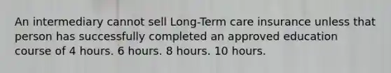 An intermediary cannot sell Long-Term care insurance unless that person has successfully completed an approved education course of 4 hours. 6 hours. 8 hours. 10 hours.