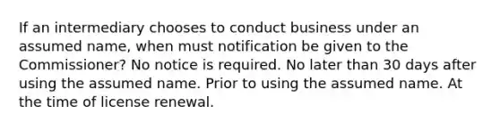 If an intermediary chooses to conduct business under an assumed name, when must notification be given to the Commissioner? No notice is required. No later than 30 days after using the assumed name. Prior to using the assumed name. At the time of license renewal.