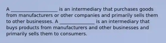 A ____________________ is an intermediary that purchases goods from manufacturers or other companies and primarily sells them to other businesses. A _______________ is an intermediary that buys products from manufacturers and other businesses and primarily sells them to consumers.