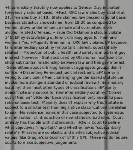 +Intermediary Scrutiny now applies to Gender Discrimination (previously rational basis). +Fact -OKC law males buy alcohol at 21. -Females buy at 18. -State claimed law passed rational basis because statistics showed men from 18-20 as compared to women drove under influence more and committed more alcohol-related offenses. +Issue Did Oklahoma statute violate 14th EP by establishing different drinking ages for men and women? Yes. +Majority Brennan: a) OKC law violates EP because fails intermediary scrutiny (important interest; substantially related). -Protection of public health and safety is important gov interest, However - Statistics used by Oklahoma insufficient to show substantial relationship between law and this gov interest. -Generalities about drinking habits of aggregate groups didn't suffice. +Dissenting Rehnquist judicial restraint: a)Majority is wrong to conclude: i)Men challenging gender-based statute can invoke more stringent standard of judicial review (intermediary scrutiny) than most other types of classifications ii)Majority doesn't cite any source for new intermediary scrutiny. "Comes out of thin air" b)Gender base classification only needs to pass rational basis test. -Majority doesn't explain why this Statute is subject to a stricter test than legislative classifications unrelated to sex. -No evidence males in this case subjected to systematic discrimination. c)Introduction of new standard bad idea. -Court already has trouble with 2 standards. -HOw is Court to define what objectives "important" and whether law is "substantially relate"? -Phrases are so elastic and invites subjective judicial values (like Graglia's criticism of 14th's DP). -These words require courts to make subjective judgements