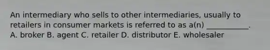 An intermediary who sells to other intermediaries, usually to retailers in consumer markets is referred to as a(n) ___________. A. broker B. agent C. retailer D. distributor E. wholesaler