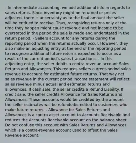 - In intermediate accounting, we add additional info in regards to sales returns. Since inventory might be returned or prices adjusted, there is uncertainty as to the final amount the seller will be entitled to receive. Thus, recognizing returns only at the time they happen might cause revenue and net income to be overstated in the period the sale is made and understated in the return period. - Sellers account for any returns during the reporting period when the returns actually occur. However, they also make an adjusting entry at the end of the reporting period to recognize additional future returns expected to occur as a result of the current period's sales transactions. - In this adjusting entry, the seller debits a contra revenue account Sales Returns and Allowances. This reduces sellers current-period sales revenue to account for estimated future returns. That way net sales revenue in the current period income statement will reflect sales revenue minus actual and estimated returns and allowances. If cash sale, the seller credits a Refund Liability. If credit sale, the seller credits Allowance for Sales Returns and Allowances. These accounts would be credited by the amount the seller estimates will be refunded/credited to customers who make future returns. - Allowance for Sales Returns and Allowances is a contra asset account to Accounts Receivable and reduces the Accounts Receivable account on the balance sheet. Do not confuse this account with Sales Returns and Allowances which is a contra-revenue account used to offset the Sales Revenue account.