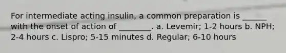 For intermediate acting insulin, a common preparation is ______ with the onset of action of ________. a. Levemir; 1-2 hours b. NPH; 2-4 hours c. Lispro; 5-15 minutes d. Regular; 6-10 hours