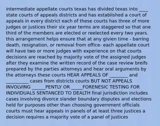 intermediate appellate courts texas has divided texas into ____ state courts of appeals districts and has established a court of appeals in every district each of these courts has three of more judges or justices their six year terms are staggered so that one third of the members are elected or reelected every two years. this arrangement helps ensure that at any givien time - barring death, resignation, or removal from office- each appellate court will have two or more judges with experience on that courts decisions are reached by majority vote of the assigned judges after they examine the written record of the case review breifs prepared by the parties attorneys and hear oral arguments by the attorneys these courts HEAR APPEALS OF ________ and __________ cases from districts courts BUT NOT APPEALS INVOLVING ______PENTLY OR _____FORENESIC TESTING FOR INDIVIDUALS SENTANCED TO DEALTH final jurisdiction includes cases involving divorce slander boundary disputes and elections held for purposes other than choosing government officials courts must hear appeals in panels of at least three justices a decision requires a majority vote of a panel of justices