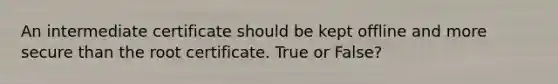 An intermediate certificate should be kept offline and more secure than the root certificate. True or False?