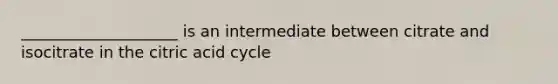 ____________________ is an intermediate between citrate and isocitrate in the citric acid cycle