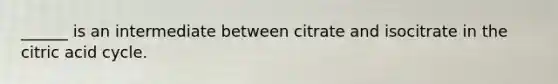 ______ is an intermediate between citrate and isocitrate in the citric acid cycle.