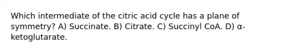 Which intermediate of the citric acid cycle has a plane of symmetry? A) Succinate. B) Citrate. C) Succinyl CoA. D) α-ketoglutarate.