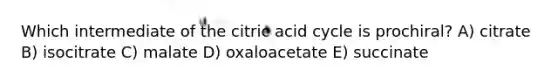 Which intermediate of the citric acid cycle is prochiral? A) citrate B) isocitrate C) malate D) oxaloacetate E) succinate