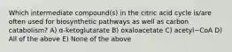 Which intermediate compound(s) in the citric acid cycle is/are often used for biosynthetic pathways as well as carbon catabolism? A) α-ketoglutarate B) oxaloacetate C) acetyl~CoA D) All of the above E) None of the above