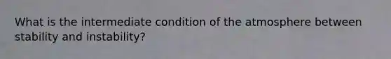 What is the intermediate condition of the atmosphere between stability and instability?