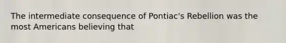 The intermediate consequence of Pontiac's Rebellion was the most Americans believing that