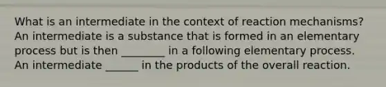 What is an intermediate in the context of reaction mechanisms? An intermediate is a substance that is formed in an elementary process but is then ________ in a following elementary process. An intermediate ______ in the products of the overall reaction.