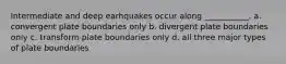 Intermediate and deep earhquakes occur along ___________. a. convergent plate boundaries only b. divergent plate boundaries only c. transform plate boundaries only d. all three major types of plate boundaries