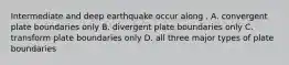 Intermediate and deep earthquake occur along . A. convergent plate boundaries only B. divergent plate boundaries only C. transform plate boundaries only D. all three major types of plate boundaries