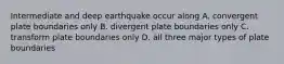 Intermediate and deep earthquake occur along A. convergent plate boundaries only B. divergent plate boundaries only C. transform plate boundaries only D. all three major types of plate boundaries