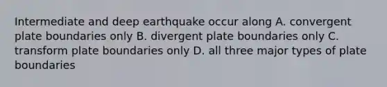 Intermediate and deep earthquake occur along A. convergent plate boundaries only B. divergent plate boundaries only C. transform plate boundaries only D. all three major <a href='https://www.questionai.com/knowledge/kgRHa2M36c-types-of-plate-boundaries' class='anchor-knowledge'>types of plate boundaries</a>