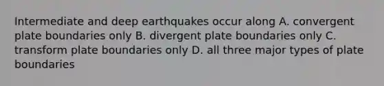 Intermediate and deep earthquakes occur along A. convergent plate boundaries only B. divergent plate boundaries only C. transform plate boundaries only D. all three major types of plate boundaries