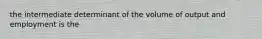 the intermediate determinant of the volume of output and employment is the