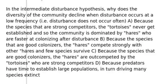 In the intermediate disturbance hypothesis, why does the diversity of the community decline when disturbance occurs at a low frequency (i.e. disturbance does not occur often) A) Because the species that are strong competitors, the "tortoises" never get established and so the community is dominated by "hares" who are faster at colonizing after disturbance B) Because the species that are good colonizers, the "hares" compete strongly with other "hares and few species survive C) Because the species that are good colonizers, the "hares" are outcompeted by the "tortoises" who are strong competitors D) Because predators have time to establish large populations, in turn driving many species extinct