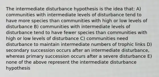 The intermediate disturbance hypothesis is the idea that: A) communities with intermediate levels of disturbance tend to have more species than communities with high or low levels of disturbance B) communities with intermediate levels of disturbance tend to have fewer species than communities with high or low levels of disturbance C) communities need disturbance to maintain intermediate numbers of trophic links D) secondary succession occurs after an intermediate disturbance, whereas primary succession occurs after a severe disturbance E) none of the above represent the intermediate disturbance hypothesis