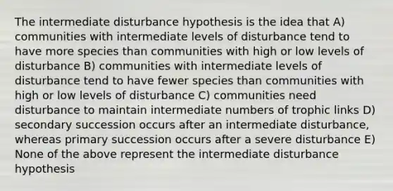 The intermediate disturbance hypothesis is the idea that A) communities with intermediate levels of disturbance tend to have more species than communities with high or low levels of disturbance B) communities with intermediate levels of disturbance tend to have fewer species than communities with high or low levels of disturbance C) communities need disturbance to maintain intermediate numbers of trophic links D) secondary succession occurs after an intermediate disturbance, whereas primary succession occurs after a severe disturbance E) None of the above represent the intermediate disturbance hypothesis