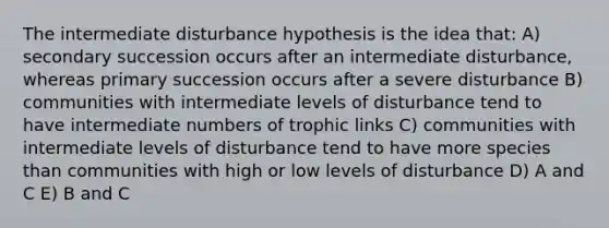 The intermediate disturbance hypothesis is the idea that: A) secondary succession occurs after an intermediate disturbance, whereas primary succession occurs after a severe disturbance B) communities with intermediate levels of disturbance tend to have intermediate numbers of trophic links C) communities with intermediate levels of disturbance tend to have more species than communities with high or low levels of disturbance D) A and C E) B and C