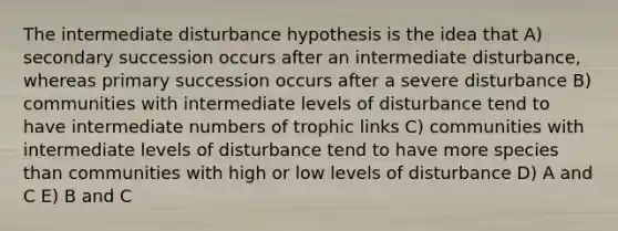 The intermediate disturbance hypothesis is the idea that A) secondary succession occurs after an intermediate disturbance, whereas primary succession occurs after a severe disturbance B) communities with intermediate levels of disturbance tend to have intermediate numbers of trophic links C) communities with intermediate levels of disturbance tend to have more species than communities with high or low levels of disturbance D) A and C E) B and C