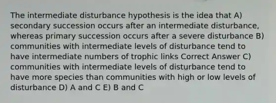 The intermediate disturbance hypothesis is the idea that A) secondary succession occurs after an intermediate disturbance, whereas primary succession occurs after a severe disturbance B) communities with intermediate levels of disturbance tend to have intermediate numbers of trophic links Correct Answer C) communities with intermediate levels of disturbance tend to have more species than communities with high or low levels of disturbance D) A and C E) B and C