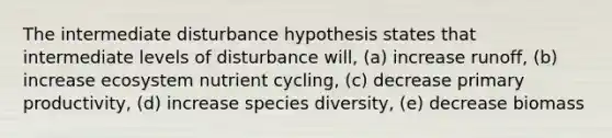 The intermediate disturbance hypothesis states that intermediate levels of disturbance will, (a) increase runoff, (b) increase ecosystem nutrient cycling, (c) decrease primary productivity, (d) increase species diversity, (e) decrease biomass