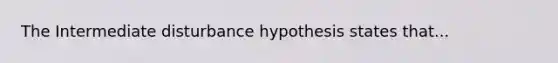 The Intermediate disturbance hypothesis states that...