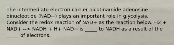 The intermediate electron carrier nicotinamide adenosine dinucleotide (NAD+) plays an important role in glycolysis. Consider the redox reaction of NAD+ as the reaction below. H2 + NAD+ --> NADH + H+ NAD+ is _____ to NADH as a result of the _____ of electrons.