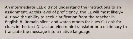 An intermediate ELL did not understand the instructions to an assignment. At this level of proficiency, the EL will most likely-- A. Have the ability to seek clarification from the teacher in English B. Remain silent and watch others for cues C. Look for clues in the text D. Use an electronic translator or a dictionary to translate the message into a native language