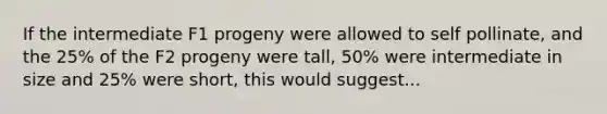 If the intermediate F1 progeny were allowed to self pollinate, and the 25% of the F2 progeny were tall, 50% were intermediate in size and 25% were short, this would suggest...