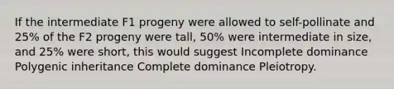 If the intermediate F1 progeny were allowed to self-pollinate and 25% of the F2 progeny were tall, 50% were intermediate in size, and 25% were short, this would suggest Incomplete dominance Polygenic inheritance Complete dominance Pleiotropy.