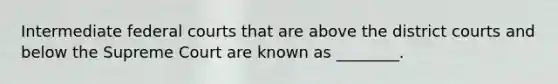 Intermediate federal courts that are above the district courts and below the Supreme Court are known as ________.