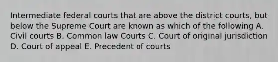 Intermediate federal courts that are above the district courts, but below the Supreme Court are known as which of the following A. Civil courts B. Common law Courts C. Court of original jurisdiction D. Court of appeal E. Precedent of courts