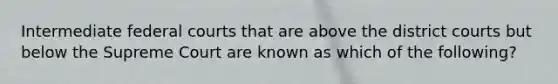Intermediate federal courts that are above the district courts but below the Supreme Court are known as which of the following?