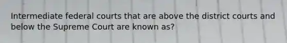 Intermediate federal courts that are above the district courts and below the Supreme Court are known as?
