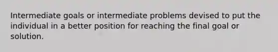 Intermediate goals or intermediate problems devised to put the individual in a better position for reaching the final goal or solution.