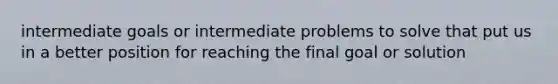 intermediate goals or intermediate problems to solve that put us in a better position for reaching the final goal or solution