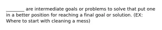 ________ are intermediate goals or problems to solve that put one in a better position for reaching a final goal or solution. (EX: Where to start with cleaning a mess)