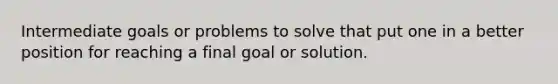 Intermediate goals or problems to solve that put one in a better position for reaching a final goal or solution.